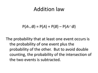 Addition law
P(AB) = P(A) + P(B) – P(AB)
The probability that at least one event occurs is
the probability of one event plus the
probability of the other. But to avoid double
counting, the probability of the intersection of
the two events is subtracted.
 
