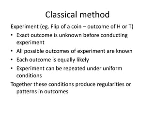 Classical method
Experiment (eg. Flip of a coin – outcome of H or T)
• Exact outcome is unknown before conducting
experiment
• All possible outcomes of experiment are known
• Each outcome is equally likely
• Experiment can be repeated under uniform
conditions
Together these conditions produce regularities or
patterns in outcomes
 