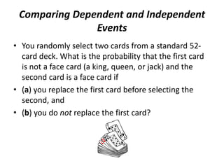 Comparing Dependent and Independent
Events
• You randomly select two cards from a standard 52-
card deck. What is the probability that the first card
is not a face card (a king, queen, or jack) and the
second card is a face card if
• (a) you replace the first card before selecting the
second, and
• (b) you do not replace the first card?
 