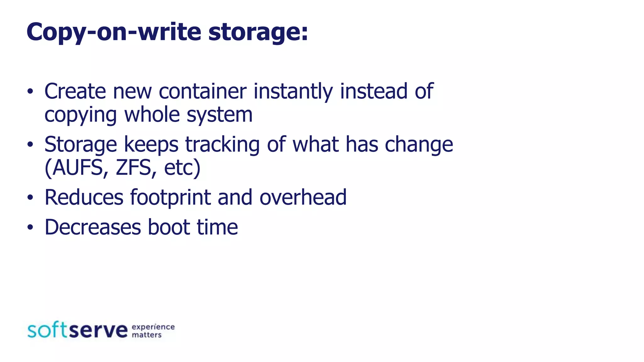 • Create new container instantly instead of
copying whole system
• Storage keeps tracking of what has change
(AUFS, ZFS, etc)
• Reduces footprint and overhead
• Decreases boot time
Copy-on-write storage:
 