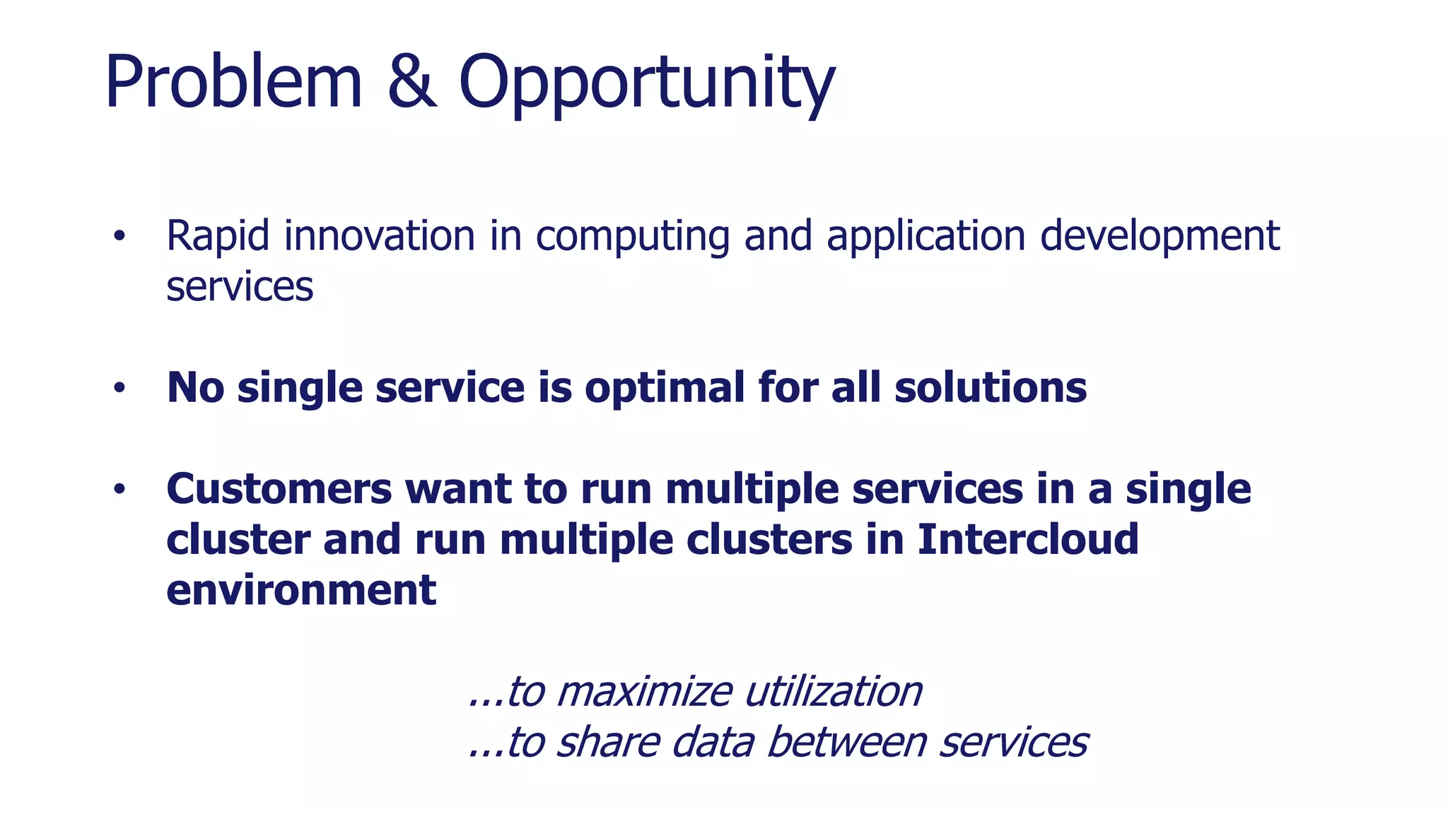 Problem & Opportunity
• Rapid innovation in computing and application development
services
• No single service is optimal for all solutions
• Customers want to run multiple services in a single
cluster and run multiple clusters in Intercloud
environment
...to maximize utilization
...to share data between services
 