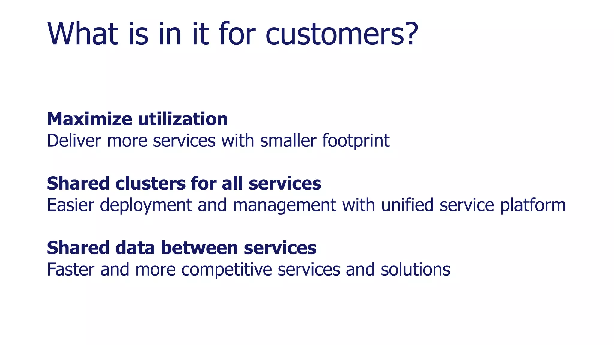 What is in it for customers?
Maximize utilization
Deliver more services with smaller footprint
Shared clusters for all services
Easier deployment and management with unified service platform
Shared data between services
Faster and more competitive services and solutions
 