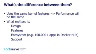 • Uses the same kernel features => Performance will
be the same
• What matters is:
Design
Features
Ecosystem (e.g. 100.000+ apps in Docker Hub)
Support
What’s the difference between them?
 