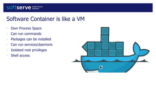 Software Container is like a VM
• Own Process Space
• Can run commands
• Packages can be installed
• Can run services/daemons
• Isolated root privileges
• Shell access
 