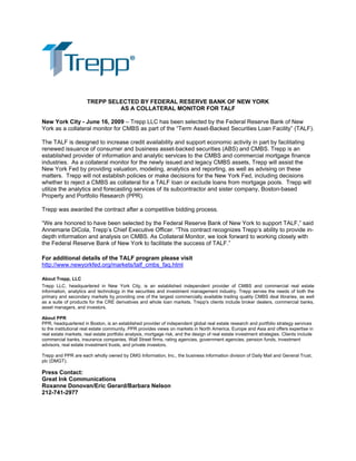 TREPP SELECTED BY FEDERAL RESERVE BANK OF NEW YORK
AS A COLLATERAL MONITOR FOR TALF
New York City - June 16, 2009 – Trepp LLC has been selected by the Federal Reserve Bank of New
York as a collateral monitor for CMBS as part of the “Term Asset-Backed Securities Loan Facility” (TALF).
The TALF is designed to increase credit availability and support economic activity in part by facilitating
renewed issuance of consumer and business asset-backed securities (ABS) and CMBS. Trepp is an
established provider of information and analytic services to the CMBS and commercial mortgage finance
industries. As a collateral monitor for the newly issued and legacy CMBS assets, Trepp will assist the
New York Fed by providing valuation, modeling, analytics and reporting, as well as advising on these
matters. Trepp will not establish policies or make decisions for the New York Fed, including decisions
whether to reject a CMBS as collateral for a TALF loan or exclude loans from mortgage pools. Trepp will
utilize the analytics and forecasting services of its subcontractor and sister company, Boston-based
Property and Portfolio Research (PPR).
Trepp was awarded the contract after a competitive bidding process.
“We are honored to have been selected by the Federal Reserve Bank of New York to support TALF,” said
Annemarie DiCola, Trepp’s Chief Executive Officer. “This contract recognizes Trepp’s ability to provide in-
depth information and analysis on CMBS. As Collateral Monitor, we look forward to working closely with
the Federal Reserve Bank of New York to facilitate the success of TALF.”
For additional details of the TALF program please visit
http://www.newyorkfed.org/markets/talf_cmbs_faq.html
About Trepp, LLC
Trepp LLC, headquartered in New York City, is an established independent provider of CMBS and commercial real estate
information, analytics and technology in the securities and investment management industry. Trepp serves the needs of both the
primary and secondary markets by providing one of the largest commercially available trading quality CMBS deal libraries, as well
as a suite of products for the CRE derivatives and whole loan markets. Trepp's clients include broker dealers, commercial banks,
asset managers, and investors.
About PPR
PPR, headquartered in Boston, is an established provider of independent global real estate research and portfolio strategy services
to the institutional real estate community. PPR provides views on markets in North America, Europe and Asia and offers expertise in
real estate markets, real estate portfolio analysis, mortgage risk, and the design of real estate investment strategies. Clients include
commercial banks, insurance companies, Wall Street firms, rating agencies, government agencies, pension funds, investment
advisors, real estate investment trusts, and private investors.
Trepp and PPR are each wholly owned by DMG Information, Inc., the business information division of Daily Mail and General Trust,
plc (DMGT).
Press Contact:
Great Ink Communications
Roxanne Donovan/Eric Gerard/Barbara Nelson
212-741-2977
 