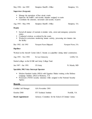May 1996 – Jan 1999 Hampton Sheriff’s Office Hampton, VA
Supervisor (Sergeant)
 Manage the operations of four circuit courts
 Supervise the bailiff’s and security deputies assigned to courts
 Coordinate the selection, movement and security of jurors
Aug 1993 – May 1996 Hampton Sheriff’s Office Hampton, VA
Deputy
 Served all manner of warrants to include writs, arrest and emergency protective
orders
 Conducted evictions as ordered by the courts
 Worked in corrections monitoring inmate activity, processing new inmates into
the facility
Dec 1992 - Jul 1993 Newport News Shipyard Newport News, VA
Pipefitter
Worked on the Aircraft Carrier John C. Stennis as a pipefitter during initial construction.
Aug 1991 – Nov 1992 St. Leo University LAFB, VA
Started college on the GI Bill and Army College Fund.
Jun 1987 – Jun 1991 US Army Ft. Meade, MD
Specialist, 98G Voice Intercept Operator
 Modern Standard Arabic (MSA) with Egyptian Dialect training at the Defense
Language Institute (DLI) in Monterey, CA
 Possessed a TS/SCI security clearance while assigned to the National Security
Agency
Boards
Certified Jail Manager AJA November 2001
October 2008 ITT Technical Institute Norfolk, VA
Board Appointment Advisory Committee for the School of Criminal Justice
 