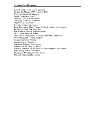 Training/Certifications
Currently hold a Secret security clearance
Certified Jail Manager (AJA November 2001)
Mid-Level Manager Development
Lawful Employment Practices
Detecting Fraud in the Workplace
Conducting Audits and Inspections
Objective Jail Classification
Principles of Direct Supervision
Public Information Officer Training (National Institute of Corrections)
Excelling as a First Time Supervisor
Reid School of Interview and Interrogation
DCJS General Instructor School
Crisis Incident Management: A Course for Incident Commanders
Threat Management Training Program
Hostage Negotiation Training
Hostage Recovery Training
Emergency Response Team Training
Defensive Tactics Instructor School
Advanced Defensive Tactics Instructor School (Virginia State Police)
Field Training Officer Development
Management Development for the Future
Microsoft Office/Excel/Powerpoint
 