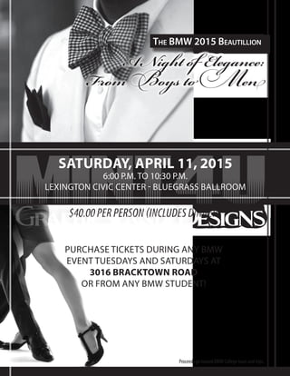 A Night of Elegance:
From Boys to Men
The BMW 2015 Beautillion
$40.00 PER PERSON (INCLUDES DINNER)
SATURDAY, APRIL 11, 2015
6:00 P.M. TO 10:30 P.M.
LEXINGTON CIVIC CENTER - BLUEGRASS BALLROOM
Proceeds go toward BMW College tours and trips.
PURCHASE TICKETS DURING ANY BMW
EVENT TUESDAYS AND SATURDAYS AT
3016 BRACKTOWN ROAD
OR FROM ANY BMW STUDENT!
mint4uGraphics and Designs
 