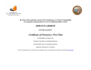 By virtue of the authority vested in the Commission on Teacher Credentialing
in recognition of preparation to serve in California public schools
JOHANNA HORNE
is hereby awarded a
Certificate of Clearance: First Time
AUTHORIZED SUBJECT(S):
SUBJECT MATTER AUTHORIZATION(S):
SUPPLEMENTARY AUTHORIZATION(S):
Valid from 10/21/2014 to 11/01/2019
This is not an official document. The official record of credentials, permits, and certificates is the Commission's website at www.ctc.ca.gov
 