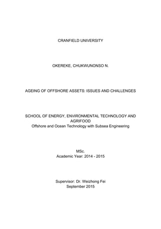 CRANFIELD UNIVERSITY
OKEREKE, CHUKWUNONSO N.
AGEING OF OFFSHORE ASSETS: ISSUES AND CHALLENGES
SCHOOL OF ENERGY, ENVIRONMENTAL TECHNOLOGY AND
AGRIFOOD
Offshore and Ocean Technology with Subsea Engineering
MSc.
Academic Year: 2014 - 2015
Supervisor: Dr. Weizhong Fei
September 2015
 