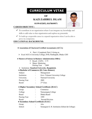 CURRICULUM VITAE
OF
KAZI ZAHIRUL ISLAM
01199-032052, 01678049071
CAREER OBJECTIVE :
 To contribute in an organization where I can integrate my knowledge and
skills to add value to that organization and explore my potentials.
 To build up a respectable career in a reputed organization where I can be able to
prove my competence.
EDUCATIONAL BACKGROUND:
● Association of Chartered Certified Accountants (ACCA)
 Part-1: Completed, Part-2: Going on
 Excel ACCA University College, 69/B, Panthapath, Dhaka-1205
● Masters of Science in Business Administration (MBA)
 Result –CGPA : 3.75
 Major- Marketing
Passing Year : 2009
 Institution- Stamford University, Bangladesh.
● Bachelor of Commerce (B. Com.-Honors)
Subject : Management
Institution : Govt. Tolaram University College
University : National University
Passing Year : 2005
Result : 2nd
Class
● Higher Secondary School Certificate (H.S.C)
Group : Commerce
College : Narayanganj College
Board : Dhaka Board
Passing Year : 1999
Result : Second Division
● Secondary School Certificate (S.S.C)
Group : Arts
School : Sonargaon G. R. Institution (School & College)
CURRICULUM VITAE
 