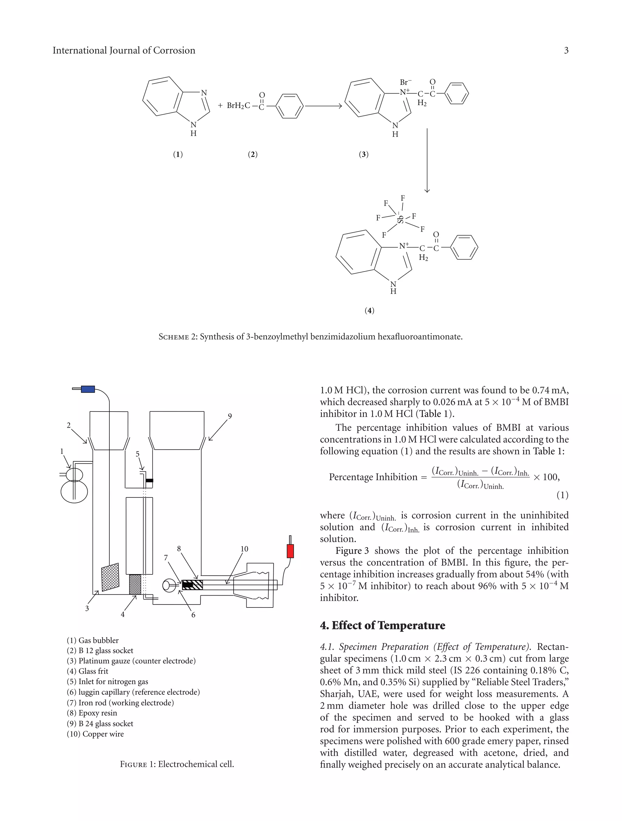 International Journal of Corrosion 3
F
F
F
F
F
N
H
C C
O
F
+ C
ON
N
H
N
H
C C
O
BrH2C
Br−
N+
N+
(1) (2) (3)
(4)
Sb−
H2
H2
Scheme 2: Synthesis of 3-benzoylmethyl benzimidazolium hexaﬂuoroantimonate.
1
9
2
5
8 10
6
3
4
7
(1) Gas bubbler
(2) B 12 glass socket
(3) Platinum gauze (counter electrode)
(4) Glass frit
(5) Inlet for nitrogen gas
(6) luggin capillary (reference electrode)
(7) Iron rod (working electrode)
(8) Epoxy resin
(9) B 24 glass socket
(10) Copper wire
Figure 1: Electrochemical cell.
1.0 M HCl), the corrosion current was found to be 0.74 mA,
which decreased sharply to 0.026 mA at 5 × 10−4
M of BMBI
inhibitor in 1.0 M HCl (Table 1).
The percentage inhibition values of BMBI at various
concentrations in 1.0 M HCl were calculated according to the
following equation (1) and the results are shown in Table 1:
Percentage Inhibition =
(ICorr.)Uninh. − (ICorr.)Inh.
(ICorr.)Uninh.
× 100,
(1)
where (ICorr.)Uninh. is corrosion current in the uninhibited
solution and (ICorr.)Inh. is corrosion current in inhibited
solution.
Figure 3 shows the plot of the percentage inhibition
versus the concentration of BMBI. In this ﬁgure, the per-
centage inhibition increases gradually from about 54% (with
5 × 10−7
M inhibitor) to reach about 96% with 5 × 10−4
M
inhibitor.
4. Effect of Temperature
4.1. Specimen Preparation (Eﬀect of Temperature). Rectan-
gular specimens (1.0 cm × 2.3 cm × 0.3 cm) cut from large
sheet of 3 mm thick mild steel (IS 226 containing 0.18% C,
0.6% Mn, and 0.35% Si) supplied by “Reliable Steel Traders,”
Sharjah, UAE, were used for weight loss measurements. A
2 mm diameter hole was drilled close to the upper edge
of the specimen and served to be hooked with a glass
rod for immersion purposes. Prior to each experiment, the
specimens were polished with 600 grade emery paper, rinsed
with distilled water, degreased with acetone, dried, and
ﬁnally weighed precisely on an accurate analytical balance.
 