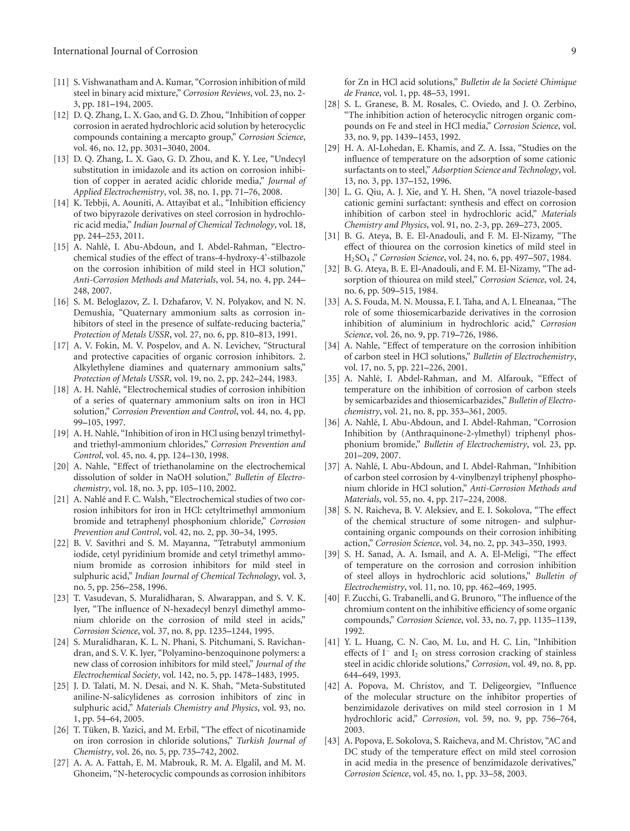 International Journal of Corrosion 9
[11] S. Vishwanatham and A. Kumar, “Corrosion inhibition of mild
steel in binary acid mixture,” Corrosion Reviews, vol. 23, no. 2-
3, pp. 181–194, 2005.
[12] D. Q. Zhang, L. X. Gao, and G. D. Zhou, “Inhibition of copper
corrosion in aerated hydrochloric acid solution by heterocyclic
compounds containing a mercapto group,” Corrosion Science,
vol. 46, no. 12, pp. 3031–3040, 2004.
[13] D. Q. Zhang, L. X. Gao, G. D. Zhou, and K. Y. Lee, “Undecyl
substitution in imidazole and its action on corrosion inhibi-
tion of copper in aerated acidic chloride media,” Journal of
Applied Electrochemistry, vol. 38, no. 1, pp. 71–76, 2008.
[14] K. Tebbji, A. Aouniti, A. Attayibat et al., “Inhibition eﬃciency
of two bipyrazole derivatives on steel corrosion in hydrochlo-
ric acid media,” Indian Journal of Chemical Technology, vol. 18,
pp. 244–253, 2011.
[15] A. Nahl´e, I. Abu-Abdoun, and I. Abdel-Rahman, “Electro-
chemical studies of the eﬀect of trans-4-hydroxy-4’-stilbazole
on the corrosion inhibition of mild steel in HCl solution,”
Anti-Corrosion Methods and Materials, vol. 54, no. 4, pp. 244–
248, 2007.
[16] S. M. Beloglazov, Z. I. Dzhafarov, V. N. Polyakov, and N. N.
Demushia, “Quaternary ammonium salts as corrosion in-
hibitors of steel in the presence of sulfate-reducing bacteria,”
Protection of Metals USSR, vol. 27, no. 6, pp. 810–813, 1991.
[17] A. V. Fokin, M. V. Pospelov, and A. N. Levichev, “Structural
and protective capacities of organic corrosion inhibitors. 2.
Alkylethylene diamines and quaternary ammonium salts,”
Protection of Metals USSR, vol. 19, no. 2, pp. 242–244, 1983.
[18] A. H. Nahl´e, “Electrochemical studies of corrosion inhibition
of a series of quaternary ammonium salts on iron in HCl
solution,” Corrosion Prevention and Control, vol. 44, no. 4, pp.
99–105, 1997.
[19] A. H. Nahl´e, “Inhibition of iron in HCl using benzyl trimethyl-
and triethyl-ammonium chlorides,” Corrosion Prevention and
Control, vol. 45, no. 4, pp. 124–130, 1998.
[20] A. Nahle, “Eﬀect of triethanolamine on the electrochemical
dissolution of solder in NaOH solution,” Bulletin of Electro-
chemistry, vol. 18, no. 3, pp. 105–110, 2002.
[21] A. Nahl´e and F. C. Walsh, “Electrochemical studies of two cor-
rosion inhibitors for iron in HCl: cetyltrimethyl ammonium
bromide and tetraphenyl phosphonium chloride,” Corrosion
Prevention and Control, vol. 42, no. 2, pp. 30–34, 1995.
[22] B. V. Savithri and S. M. Mayanna, “Tetrabutyl ammonium
iodide, cetyl pyridinium bromide and cetyl trimethyl ammo-
nium bromide as corrosion inhibitors for mild steel in
sulphuric acid,” Indian Journal of Chemical Technology, vol. 3,
no. 5, pp. 256–258, 1996.
[23] T. Vasudevan, S. Muralidharan, S. Alwarappan, and S. V. K.
Iyer, “The inﬂuence of N-hexadecyl benzyl dimethyl ammo-
nium chloride on the corrosion of mild steel in acids,”
Corrosion Science, vol. 37, no. 8, pp. 1235–1244, 1995.
[24] S. Muralidharan, K. L. N. Phani, S. Pitchumani, S. Ravichan-
dran, and S. V. K. Iyer, “Polyamino-benzoquinone polymers: a
new class of corrosion inhibitors for mild steel,” Journal of the
Electrochemical Society, vol. 142, no. 5, pp. 1478–1483, 1995.
[25] J. D. Talati, M. N. Desai, and N. K. Shah, “Meta-Substituted
aniline-N-salicylidenes as corrosion inhibitors of zinc in
sulphuric acid,” Materials Chemistry and Physics, vol. 93, no.
1, pp. 54–64, 2005.
[26] T. T¨uken, B. Yazici, and M. Erbil, “The eﬀect of nicotinamide
on iron corrosion in chloride solutions,” Turkish Journal of
Chemistry, vol. 26, no. 5, pp. 735–742, 2002.
[27] A. A. A. Fattah, E. M. Mabrouk, R. M. A. Elgalil, and M. M.
Ghoneim, “N-heterocyclic compounds as corrosion inhibitors
for Zn in HCl acid solutions,” Bulletin de la Societ´e Chimique
de France, vol. 1, pp. 48–53, 1991.
[28] S. L. Granese, B. M. Rosales, C. Oviedo, and J. O. Zerbino,
“The inhibition action of heterocyclic nitrogen organic com-
pounds on Fe and steel in HCl media,” Corrosion Science, vol.
33, no. 9, pp. 1439–1453, 1992.
[29] H. A. Al-Lohedan, E. Khamis, and Z. A. Issa, “Studies on the
inﬂuence of temperature on the adsorption of some cationic
surfactants on to steel,” Adsorption Science and Technology, vol.
13, no. 3, pp. 137–152, 1996.
[30] L. G. Qiu, A. J. Xie, and Y. H. Shen, “A novel triazole-based
cationic gemini surfactant: synthesis and eﬀect on corrosion
inhibition of carbon steel in hydrochloric acid,” Materials
Chemistry and Physics, vol. 91, no. 2-3, pp. 269–273, 2005.
[31] B. G. Ateya, B. E. El-Anadouli, and F. M. El-Nizamy, “The
eﬀect of thiourea on the corrosion kinetics of mild steel in
H2SO4 ,” Corrosion Science, vol. 24, no. 6, pp. 497–507, 1984.
[32] B. G. Ateya, B. E. El-Anadouli, and F. M. El-Nizamy, “The ad-
sorption of thiourea on mild steel,” Corrosion Science, vol. 24,
no. 6, pp. 509–515, 1984.
[33] A. S. Fouda, M. N. Moussa, F. I. Taha, and A. I. Elneanaa, “The
role of some thiosemicarbazide derivatives in the corrosion
inhibition of aluminium in hydrochloric acid,” Corrosion
Science, vol. 26, no. 9, pp. 719–726, 1986.
[34] A. Nahle, “Eﬀect of temperature on the corrosion inhibition
of carbon steel in HCl solutions,” Bulletin of Electrochemistry,
vol. 17, no. 5, pp. 221–226, 2001.
[35] A. Nahl´e, I. Abdel-Rahman, and M. Alfarouk, “Eﬀect of
temperature on the inhibition of corrosion of carbon steels
by semicarbazides and thiosemicarbazides,” Bulletin of Electro-
chemistry, vol. 21, no. 8, pp. 353–361, 2005.
[36] A. Nahl´e, I. Abu-Abdoun, and I. Abdel-Rahman, “Corrosion
Inhibition by (Anthraquinone-2-ylmethyl) triphenyl phos-
phonium bromide,” Bulletin of Electrochemistry, vol. 23, pp.
201–209, 2007.
[37] A. Nahl´e, I. Abu-Abdoun, and I. Abdel-Rahman, “Inhibition
of carbon steel corrosion by 4-vinylbenzyl triphenyl phospho-
nium chloride in HCl solution,” Anti-Corrosion Methods and
Materials, vol. 55, no. 4, pp. 217–224, 2008.
[38] S. N. Raicheva, B. V. Aleksiev, and E. I. Sokolova, “The eﬀect
of the chemical structure of some nitrogen- and sulphur-
containing organic compounds on their corrosion inhibiting
action,” Corrosion Science, vol. 34, no. 2, pp. 343–350, 1993.
[39] S. H. Sanad, A. A. Ismail, and A. A. El-Meligi, “The eﬀect
of temperature on the corrosion and corrosion inhibition
of steel alloys in hydrochloric acid solutions,” Bulletin of
Electrochemistry, vol. 11, no. 10, pp. 462–469, 1995.
[40] F. Zucchi, G. Trabanelli, and G. Brunoro, “The inﬂuence of the
chromium content on the inhibitive eﬃciency of some organic
compounds,” Corrosion Science, vol. 33, no. 7, pp. 1135–1139,
1992.
[41] Y. L. Huang, C. N. Cao, M. Lu, and H. C. Lin, “Inhibition
eﬀects of I−
and I2 on stress corrosion cracking of stainless
steel in acidic chloride solutions,” Corrosion, vol. 49, no. 8, pp.
644–649, 1993.
[42] A. Popova, M. Christov, and T. Deligeorgiev, “Inﬂuence
of the molecular structure on the inhibitor properties of
benzimidazole derivatives on mild steel corrosion in 1 M
hydrochloric acid,” Corrosion, vol. 59, no. 9, pp. 756–764,
2003.
[43] A. Popova, E. Sokolova, S. Raicheva, and M. Christov, “AC and
DC study of the temperature eﬀect on mild steel corrosion
in acid media in the presence of benzimidazole derivatives,”
Corrosion Science, vol. 45, no. 1, pp. 33–58, 2003.
 