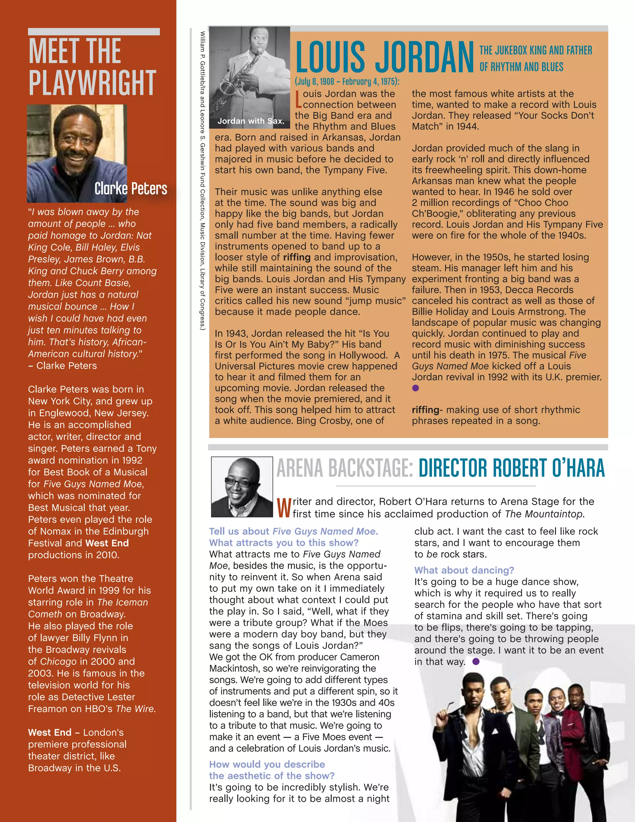 “I was blown away by the
amount of people … who
paid homage to Jordan: Nat
King Cole, Bill Haley, Elvis
Presley, James Brown, B.B.
King and Chuck Berry among
them. Like Count Basie,
Jordan just has a natural
musical bounce … How I
wish I could have had even
just ten minutes talking to
him. That’s history, African-
American cultural history.”
– Clarke Peters
Clarke Peters was born in
New York City, and grew up
in Englewood, New Jersey.
He is an accomplished
actor, writer, director and
singer. Peters earned a Tony
award nomination in 1992
for Best Book of a Musical
for Five Guys Named Moe,
which was nominated for
Best Musical that year.
Peters even played the role
of Nomax in the Edinburgh
Festival and West End
productions in 2010.
Peters won the Theatre
World Award in 1999 for his
starring role in The Iceman
Cometh on Broadway.
He also played the role
of lawyer Billy Flynn in
the Broadway revivals
of Chicago in 2000 and
2003. He is famous in the
television world for his
role as Detective Lester
Freamon on HBO’s The Wire.
West End – London’s
premiere professional
theater district, like
Broadway in the U.S.
Meet the
Playwright
Clarke Peters
ARENA BACKSTAGE: DIRECTOR ROBERT O’HARA
Writer and director, Robert O’Hara returns to Arena Stage for the
first time since his acclaimed production of The Mountaintop.
LOUIS JORDAN(July 8, 1908 – February 4, 1975):
Tell us about Five Guys Named Moe.
What attracts you to this show?
What attracts me to Five Guys Named
Moe, besides the music, is the opportu-
nity to reinvent it. So when Arena said
to put my own take on it I immediately
thought about what context I could put
the play in. So I said, “Well, what if they
were a tribute group? What if the Moes
were a modern day boy band, but they
sang the songs of Louis Jordan?”
We got the OK from producer Cameron
Mackintosh, so we’re reinvigorating the
songs. We’re going to add different types
of instruments and put a different spin, so it
doesn’t feel like we’re in the 1930s and 40s
listening to a band, but that we’re listening
to a tribute to that music. We’re going to
make it an event — a Five Moes event —
and a celebration of Louis Jordan’s music.
How would you describe
the aesthetic of the show?
It’s going to be incredibly stylish. We’re
really looking for it to be almost a night
club act. I want the cast to feel like rock
stars, and I want to encourage them
to be rock stars.
What about dancing?
It’s going to be a huge dance show,
which is why it required us to really
search for the people who have that sort
of stamina and skill set. There’s going
to be flips, there’s going to be tapping,
and there’s going to be throwing people
around the stage. I want it to be an event
in that way. l
Louis Jordan was the
connection between
the Big Band era and
the Rhythm and Blues
era. Born and raised in Arkansas, Jordan
had played with various bands and
majored in music before he decided to
start his own band, the Tympany Five.
Their music was unlike anything else
at the time. The sound was big and
happy like the big bands, but Jordan
only had five band members, a radically
small number at the time. Having fewer
instruments opened to band up to a
looser style of riffing and improvisation,
while still maintaining the sound of the
big bands. Louis Jordan and His Tympany
Five were an instant success. Music
critics called his new sound “jump music”
because it made people dance.
In 1943, Jordan released the hit “Is You
Is Or Is You Ain’t My Baby?” His band
first performed the song in Hollywood. A
Universal Pictures movie crew happened
to hear it and filmed them for an
upcoming movie. Jordan released the
song when the movie premiered, and it
took off. This song helped him to attract
a white audience. Bing Crosby, one of
the most famous white artists at the
time, wanted to make a record with Louis
Jordan. They released “Your Socks Don’t
Match” in 1944.
Jordan provided much of the slang in
early rock ‘n’ roll and directly influenced
its freewheeling spirit. This down-home
Arkansas man knew what the people
wanted to hear. In 1946 he sold over
2 million recordings of “Choo Choo
Ch’Boogie,” obliterating any previous
record. Louis Jordan and His Tympany Five
were on fire for the whole of the 1940s.
However, in the 1950s, he started losing
steam. His manager left him and his
experiment fronting a big band was a
failure. Then in 1953, Decca Records
canceled his contract as well as those of
Billie Holiday and Louis Armstrong. The
landscape of popular music was changing
quickly. Jordan continued to play and
record music with diminishing success
until his death in 1975. The musical Five
Guys Named Moe kicked off a Louis
Jordan revival in 1992 with its U.K. premier.
l
riffing- making use of short rhythmic
phrases repeated in a song.
The Jukebox King and Father
of Rhythm and Blues
WilliamP.Gottlieb/IraandLeonoreS.GershwinFundCollection,MusicDivision,LibraryofCongress.)
Jordan with Sax.
 