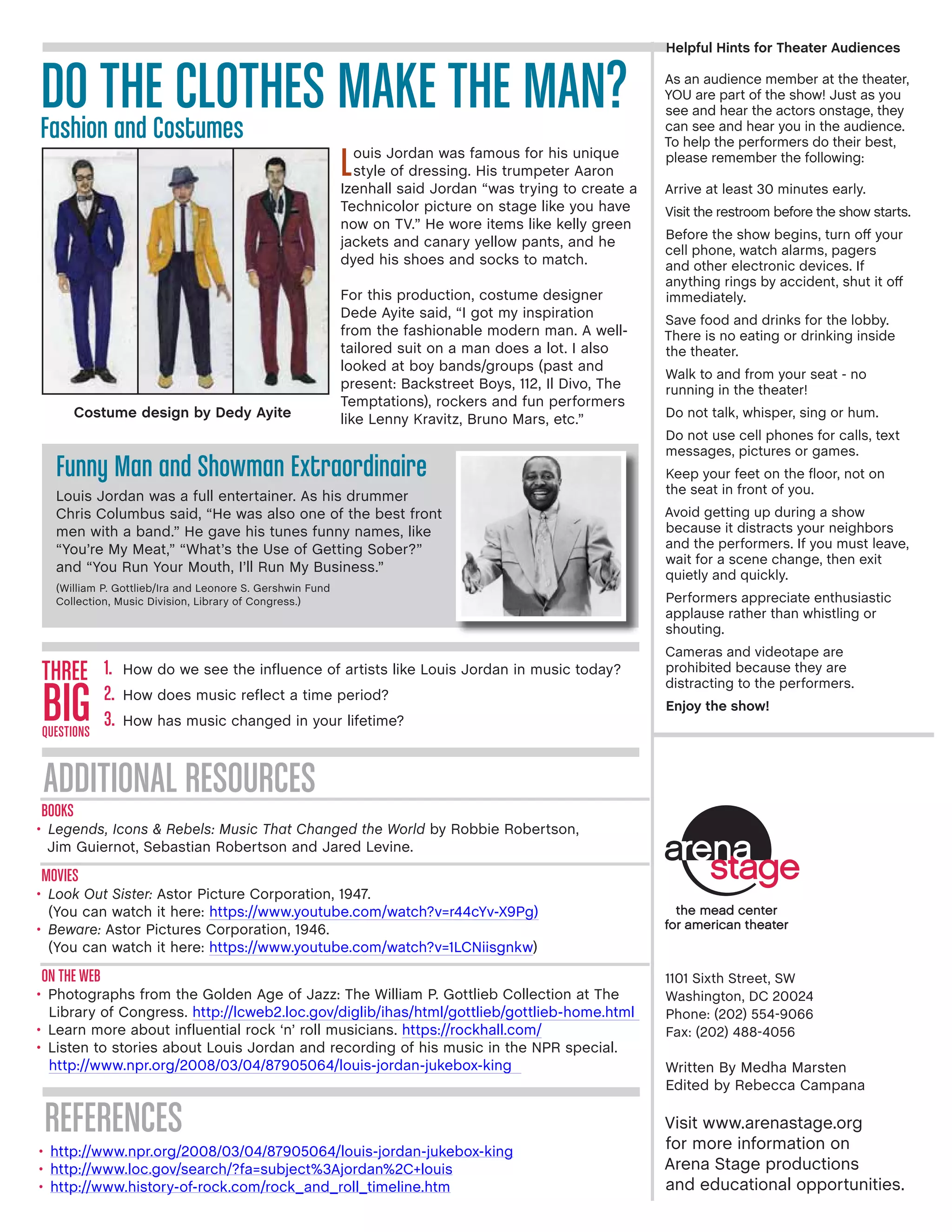 1101 Sixth Street, SW
Washington, DC 20024
Phone: (202) 554-9066
Fax: (202) 488-4056
Written By Medha Marsten
Edited by Rebecca Campana
Visit www.arenastage.org
for more information on
Arena Stage productions
and educational opportunities.
Helpful Hints for Theater Audiences
As an audience member at the theater,
YOU are part of the show! Just as you
see and hear the actors onstage, they
can see and hear you in the audience.
To help the performers do their best,
please remember the following:
Arrive at least 30 minutes early.
Visit the restroom before the show starts.
Before the show begins, turn off your
cell phone, watch alarms, pagers
and other electronic devices. If
anything rings by accident, shut it off
immediately.
Save food and drinks for the lobby.
There is no eating or drinking inside
the theater.
Walk to and from your seat - no
running in the theater!
Do not talk, whisper, sing or hum.
Do not use cell phones for calls, text
messages, pictures or games.
Keep your feet on the floor, not on
the seat in front of you.
Avoid getting up during a show
because it distracts your neighbors
and the performers. If you must leave,
wait for a scene change, then exit
quietly and quickly.
Performers appreciate enthusiastic
applause rather than whistling or
shouting.
Cameras and videotape are
prohibited because they are
distracting to the performers.
Enjoy the show!
Books
•	Legends, Icons  Rebels: Music That Changed the World by Robbie Robertson,
Jim Guiernot, Sebastian Robertson and Jared Levine.
Movies
•	Look Out Sister: Astor Picture Corporation, 1947.
(You can watch it here: https://www.youtube.com/watch?v=r44cYv-X9Pg)
•	Beware: Astor Pictures Corporation, 1946.
(You can watch it here: https://www.youtube.com/watch?v=1LCNiisgnkw)
On The Web
•	Photographs from the Golden Age of Jazz: The William P. Gottlieb Collection at The
Library of Congress. http://lcweb2.loc.gov/diglib/ihas/html/gottlieb/gottlieb-home.html
•	Learn more about influential rock ‘n’ roll musicians. https://rockhall.com/
•	Listen to stories about Louis Jordan and recording of his music in the NPR special.
http://www.npr.org/2008/03/04/87905064/louis-jordan-jukebox-king
Three
BigQuestions
1.	 How do we see the influence of artists like Louis Jordan in music today?
2.	 How does music reflect a time period?
3.	 How has music changed in your lifetime?
Additional Resources
references
•	 http://www.npr.org/2008/03/04/87905064/louis-jordan-jukebox-king
•	 http://www.loc.gov/search/?fa=subject%3Ajordan%2C+louis
•	 http://www.history-of-rock.com/rock_and_roll_timeline.htm
DO THE CLOTHES MAKE THE MAN?Fashion and Costumes
Louis Jordan was famous for his unique
style of dressing. His trumpeter Aaron
Izenhall said Jordan “was trying to create a
Technicolor picture on stage like you have
now on TV.” He wore items like kelly green
jackets and canary yellow pants, and he
dyed his shoes and socks to match.
For this production, costume designer
Dede Ayite said, “I got my inspiration
from the fashionable modern man. A well-
tailored suit on a man does a lot. I also
looked at boy bands/groups (past and
present: Backstreet Boys, 112, Il Divo, The
Temptations), rockers and fun performers
like Lenny Kravitz, Bruno Mars, etc.”
Funny Man and Showman Extraordinaire
Louis Jordan was a full entertainer. As his drummer
Chris Columbus said, “He was also one of the best front
men with a band.” He gave his tunes funny names, like
“You’re My Meat,” “What’s the Use of Getting Sober?”
and “You Run Your Mouth, I’ll Run My Business.”
(William P. Gottlieb/Ira and Leonore S. Gershwin Fund
Collection, Music Division, Library of Congress.)
Costume design by Dedy Ayite
 