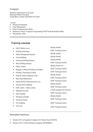 Computer
Windows and Internet: Very good
Microsoft Office: Excellent
Visual Basic, Eclipse and Surfer 8.0: Good
Soft skilles
• Human development
• Time Management
• Effect Communication Skills
• Diploma in Neuro- Linguistic Programming”NLP”with Dr.Ibrahim Elfiky
• Presentation skills
Training courses
(Randy Smith)
• IWCF Driller Level
(EDC Training Center)
• Drilling technology
(Randy Smith)
• Safety Management System
(Randy Smith)
• Team Building
(Randy Smith)
• Advanced Drilling Practice
(EDC Training Center)
• Basic Drilling Practice
(Randy Smith TC)
• Safety Values
(EDC Training Center)
• Rigging, Lifting & Working at Heights
(EDC Training Center)
• Painting / Hoisting & Lifting
(Randy Smith)
• Stop for Safety Employee level
(EDC Training Center)
• Basic Rig Mathematics
(EDC Training Center)
• Safety & H2S (Theoretical & Live)
(Randy Smith)
• Advanced Fire fighting
(EDC Training Center)
• EDC values + Safety culture
( Arab Academy for Science)
• Medical First Aid
(EDC Training Center)
• Safe Together
(Randy Smith)
• Working at Height
(EDC Training Center)
(EDC Training Center)
(EDC Training Center)
• Electrical Safety
• Fire Fighting
• First Aid
___________________________________________________________________________________
Internship Experience
• Summer 2011,in Egyptian Company For Natural Gas (GASCO).
• Summer 2012, in Petrol Belayim company (PETROBEL).
 