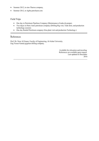• Summer 2012, in sino Tharwa company.
• Summer 2012, in Agiba petroluem com
Field Trips
• One day in Petroleum Pipelines Company (Maintenance of tanks & pumps).
• Two dayes in Petro Amir petroleum company (Drilling Rig visit, Tank farm, and production
technology session).
• One day Rashid Petroleum company (Gas plant visit and production Technology )
_
References
Prof. Dr. Nour Al Emam, Faculty of Engineering, Al-Azhar University.
Eng Yasser Gamal,egyptian drilling company.
Available for relocation and traveling
References are available upon request
Last updated in December
2016
 