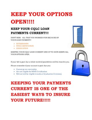 KEEP YOUR OPTIONS
OPEN!!!!
KEEP YOUR CQLC LOAN
PAYMENTS CURRENT!!!
DON’T RISK ALL THAT YOU WORKED FOR BECAUSE OF
YOUR LOAN PAYMENT!!!
 EXTERNSHIPS
 NTHS CERTIFIATION
 GRADUATION
KEEPING YOUR CQLC LOAN CURRENT AND UP TO DATE KEEPS ALL
YOUR OPTIONS OPEN.
If your bill is past due a whole world of possibilities will be closed to you.
Please remember if your account is past due you:
 Cannot go on externship
 Are not eligible for NTHS Certification
 Will not will be eligible to walk at Graduation Ceremony
KEEPING YOUR PAYMENTS
CURRENT IS ONE OF THE
EASIEST WAYS TO INSURE
YOUR FUTURE!!!!!
 