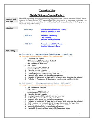 1
CurriculumVitae
AbdallahSoliman–PlanningEngineer
Character and
Objectives
I would like to Elaborate about my experience on construction field as I worked as planning engineer at main
contractor for Turnkey Project “EPC” at power plant, I have strong motive for learning and working and I am
a hard worker and used to spend all my time until finishing the job I assigned, Seeking for challenging career
opportunity in reputable company.
Education
2014 – 2016 Diploma Project Management “PRMG”
American University in Cairo
2007–2012 Bachelor of Engineering,
Cairo University,
Electrical Power department.
2014 –2014 Preparation for LEED Certificate
American University in Cairo
Work History
Jan 2015 – Dec 2015 Planning and Cost Control Engineer (El-Sewedy PSP)
 Beni- Suief Power Generation Combined Cycle Plant 4800 MW.
 Consortium with Siemens.
 “8 Gas Turbine, 8 HRSG, 4 Steam Turbine”.
 Fast track Project “Three year”
 EPC Contract.
 Project Budget :2,736,000,000 LE
1. Preparing Baseline schedules.
2. Loading schedules with the budgeted cost, and resources.
3. Updating Program of works according to site data.
4. Preparing Daily, Weekly and Monthly progress Reports.
5. Following up engineering RFQ’s & Specs. Till issuing DWG to construction to Install.
6. Following Up Procurement all Material from purchase order to Delivery to Site.
Jan 2015 – Dec 2015 Planning and Cost Control Engineer (El-Sewedy PSP)
 Attaqa Power Generation Simple Cycle Plant 650 MW “Four Gas Turbines”.
 Fast track Project “One year”
 EPC Contract.
 Project Budget : 772,870,005 LE
1. Preparing Baseline schedules.
2. Loading schedules with the budgeted cost, and resources.
3. Updating Program of works according to site data.
4. Preparing Daily, Weekly and Monthly progress Reports.
5. Following up engineering RFQ’s & Specs. Till issuing DWG to construction to Install.
6. Following Up Procurement all Material from purchase order to Delivery to Site.
7. Following up project progress and highlighting delayed activities.
8. Attending progress meeting for monitoring project status.
9. Preparation of Prospective Time Impact Analysis and Time claims.
 