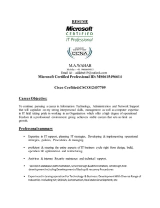 RESUME
M.A.WAHAB
Mobile:- +91 9966449913
Email id: - adilabu619@outlook.com
Microsoft Certified Professional ID: MS0615496614
Cisco Cerfitied:CSCO12457709
CareerObjective:
To continue pursuing a career in Information Technology, Administration and Network Support
that will capitalize on my strong interpersonal skills, management as well as computer expertise
in IT field taking pride in working in an Organization which offer a high degree of operational
freedom & a professional environment giving achievers stable careers that sets no limit on
growth.
Professonalsummary
• Expertise in IT support, planning IT strategies, Developing & implementing operational
strategies, policies, Proceduries & managing.
• proficient & steering the entire aspects of IT business cycle right from design, build,
operation till optimization and restructuring.
• Antivirus & internet Security maintance and technical support.
• SkilledinDatabase Administration,serverDesign&administration, DRdesignAnd
developmentIncludingDeveleopmentof Backup& recoveryProcedures
• ExperincedinLeaingoperationForTechnology & Business DevelopmentWithDiverse Range of
Industries IncludingISP,DESIGN,Construction,Real state Development,etc
 