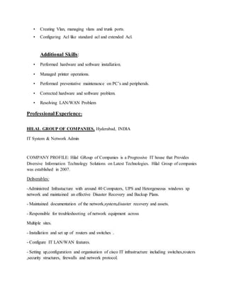 • Creating Vlan, managing vlans and trunk ports.
• Configuring Acl like standard acl and extended Acl.
Additional Skills:
• Performed hardware and software installation.
• Managed printer operations.
• Performed preventative maintenance on PC’s and peripherals.
• Corrected hardware and software problem.
• Resolving LAN/WAN Problem
ProfessionalExperience:
HILAL GROUP OF COMPANIES, Hyderabad, INDIA
IT System & Network Admin
COMPANY PROFILE: Hilal GRoup of Companies is a Progressive IT house that Provides
Diversive Information Technology Solutions on Latest Technologies. Hilal Group of companies
was established in 2007.
Deliverables:
-Administred Infrastucture with around 40 Computers, UPS and Hetorgeneous windows xp
network and maintained an effective Disaster Recovery and Backup Plans.
- Maintained documentation of the network,system,disaster recovery and assets.
- Responsible for troubleshooting of network equipment across
Multiple sites.
- Installation and set up of routers and switches .
- Configure IT LAN/WAN features.
- Setting up,configuration and organisation of cisco IT infrastructure including switches,routers
,security structures, firewalls and network protocol.
 