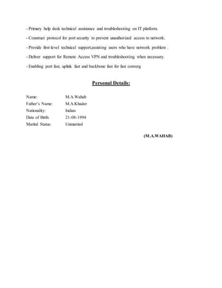 - Primary help desk technical assistance and troubleshooting on IT platform.
- Construct protocol for port security to prevent unauthorized access to network.
- Provide first-level technical support;assisting users who have network problem .
- Deliver support for Remote Access VPN and troubleshooting when necessary.
- Enabling port fast, uplink fast and backbone fast for fast converg
Personal Details:
Name: M.A.Wahab
Father’s Name: M.A.Khader
Nationality: Indian
Date of Birth: 21-08-1994
Marital Status: Unmarried
(M.A.WAHAB)
 