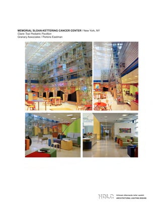 hillmann dibernardo leiter castelli
ARCHITECTURAL LIGHTING DESIGN
hillmann dibernardo leiter castelli
ARCHITECTURAL LIGHTING DESIGN
134 west 26th street 4th floor
new york ny 10001
t 212 529 7800 f 212 979 9108
www.HDLClighting.com
hillmann dibernardo leiter castelli
ARCHITECTURAL LIGHTING DESIGN
134 west 26th street 4th floor
new york ny 10001
t 212 529 7800 f 212 979 9108
www.HDLClighting.com
MEMORIAL SLOAN-KETTERING CANCER CENTER / New York, NY
Claire Tow Pediatric Pavillion
Granary Associates / Perkins Eastman
 