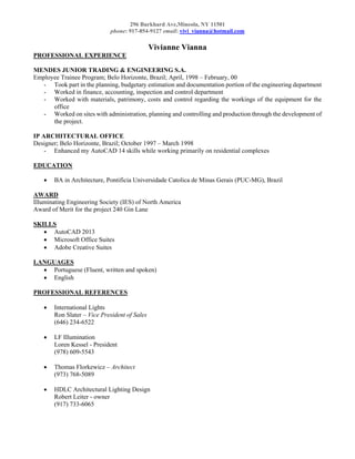296 Burkhard Ave,Mineola, NY 11501
phone: 917-854-9127 email: vivi_vianna@hotmail.com
Vivianne Vianna
PROFESSIONAL EXPERIENCE
MENDES JUNIOR TRADING & ENGINEERING S.A.
Employee Trainee Program; Belo Horizonte, Brazil; April, 1998 – February, 00
- Took part in the planning, budgetary estimation and documentation portion of the engineering department
- Worked in finance, accounting, inspection and control department
- Worked with materials, patrimony, costs and control regarding the workings of the equipment for the
office
- Worked on sites with administration, planning and controlling and production through the development of
the project.
IP ARCHITECTURAL OFFICE
Designer; Belo Horizonte, Brazil; October 1997 – March 1998
- Enhanced my AutoCAD 14 skills while working primarily on residential complexes
EDUCATION
 BA in Architecture, Pontificia Universidade Catolica de Minas Gerais (PUC-MG), Brazil
AWARD
Illuminating Engineering Society (IES) of North America
Award of Merit for the project 240 Gin Lane
SKILLS
 AutoCAD 2013
 Microsoft Office Suites
 Adobe Creative Suites
LANGUAGES
 Portuguese (Fluent, written and spoken)
 English
PROFESSIONAL REFERENCES
 International Lights
Ron Slater – Vice President of Sales
(646) 234-6522
 LF Illumination
Loren Kessel - President
(978) 609-5543
 Thomas Florkewicz – Architect
(973) 768-5089
 HDLC Architectural Lighting Design
Robert Leiter - owner
(917) 733-6065
 