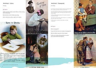 18
Primary
Worksheet - Propaganda
Secondary
In the Ottoman Empire, the children of soldiers who had given their
lives, or martyrs, were often presented at state events.
Some were formed into a special choir and performed for important
visitors including the leader of Germany, Kaiser Wilhelm when he
visited Istanbul.
In Britain children were also depicted in recruitment material to
motivate men to enlist.
One of the most famous posters shows the future – in it, children ask
their father what he did in the war.
In other postcards, children spur their fathers on to ﬁght
courageously.
What is propaganda?
Do you think that these are examples of propaganda?
What do children represent in these images?
Is this use of children during political occasions
and in posters/postcards effective?
ACTIVITY
Images: with thanks to The Army Children Archive TACA)
Images: with thanks to The Army Children Archive TACA)
Worksheet - Letters
ACTIVITY
Soldiers and their families wrote millions of letters during
the First World War
Write the letters which children are writing
Write a letter from a father-soldier to his children
18
Images: with thanks to The Army Children Archive TACA)
19
 