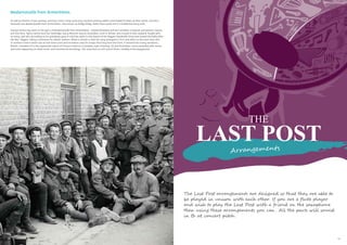 41
THE
LAST POST
Arrangements
The Last Post arrangements are designed so that they are able to
be played in unison with each other. If you are a flute player
and wish to play the Last Post with a friend on the saxophone
then using these arrangements you can . All the parts will sound
in Bb at concert pitch .
As well as themes of war, parting, and love, comic songs were very common among soldiers and helped to keep up their spirits. One firm
favourite was Madamoiselle from Armentières, also known as Hinky Dinky, Parlez Vous words set to a traditional army tune.
Several writers lay claim to the lyrics of Madamoiselle from Armentières - Edward Rowland and the Canadian composer and pianist Lieuten-
ant Glitz Rice, Harry Carlton and Joe Tunbridge, Harry Wincott; and an Australian, Cecil H. Winter, who moved to New Zealand, fought with
its army, and who (according to his grandson) gave or sold the rights to Pat Hanna of the Diggers Vaudeville Show that toured Australia after
the War, ‘diggers’ being a nickname for ANZAC soldiers. What is certain is that the song emerged in 1915 and refers to the town near Lille
in northern France which was at that time a rest and recreation area for troops returning from the Front. It evolved into many variations,
British, Canadian (it is the regimental march of Princess Patricia’s Canadian Light Infantry), US and Australian, some expanded with verses
and some appearing on sheet music and commercial recordings. The song lives on into recent times, notably in the playground.
Madamoiselle from Armentières
40
 