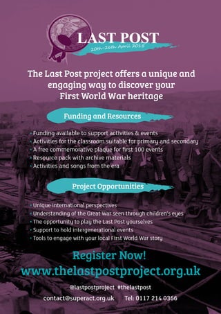 52
The Last Post project offers a unique and
engaging way to discover your
First World War heritage
• Funding available to support activities & events
• Activities for the classroom suitable for primary and secondary
• A free commemorative plaque for ﬁrst 100 events
• Resource pack with archive materials
• Activities and songs from the era
• Unique international perspectives
• Understanding of the Great War seen through children’s eyes
• The opportunity to play the Last Post yourselves
• Support to hold intergenerational events
• Tools to engage with your local First World War story
Register Now!
www.thelastpostproject.org.uk
@lastpostproject #thelastpost
contact@superact.org.uk Tel: 0117 214 0366
Project Opportunities
Funding and Resources
 