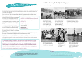 6 7
The Gallipoli Çanakkale campaign was very international. Soldiers came from across the world to ﬁght the armies of the Ottoman
Empire, Germany and Austria Hungary. From Australia and New Zealand, France and French West Africa, Britain including Ireland,
India and Newfoundland.
Newfoundland is an island which is now part of Canada and in 1915 was a colony within the British Empire. The regiment arrived at
Gallipoli in September 1915 and was one of the last Allied units to withdraw from the Peninsula. 22 Newfoundlanders lost their lives.
Some 15000 soldiers from Indian army regiments served at Gallipoli. The 1/6th Gurkhas are remembered for their courage during the
Battle of Sari Bridge. 4779 Indian soldiers were wounded and 1358 of them lost their lives.
France sent many thousands of men to Gallipoli. 27,000 were wounded of whom 10,000 died.
New Zealand’s archive and history site
www.nzhistory.net.nz/war/the-gallipoli-campaign/gallipoli-in-brief
www.nzhistory.net.nz/media/interactive/gallipoli-casualties-country
Australian Anzac and War Memorial sites
www.awm.gov.au
www.anzacday.org.au
Gallipoli Education site
gallipoli100education.org.uk
Turkish archive website
www.canakkalemuzesi.com
Gallipoli Association
www.gallipoli-association.org
This is a photo of the German
leader Kaiser Wilhelm II
meeting the Ottoman Minister
of war during a visit to Turkey
in 1917. On the same day, he
visited Gallipoli.
Worksheet - The story of Gallipoli/Çanakkale in pictures
On 25th April 1915, British and
Allied troops landed on a series
of beaches around the Gallipoli
Peninsula. They wanted to capture
the capital of the Ottoman Empire
(based in Turkey) and knock one
of German’s key allies out of the
war. Here at V Beach, many British
soldiers were wounded or died.
Soldiers from many countries took
part in the battle which claimed more
than 145,000 lives. This picture shows
wounded Ottoman prisoners being fed at
an Australian hospital at Mudros in 1915.
The ﬁghting at Gallipoli quickly
sank into stalemate and by May
1915 trench warfare had taken
hold of the battleﬁeld. There
were a series of costly attacks
in which many men died. This
photograph shows the Third
Battle of Krithia on 4 June 1915.
The Allies were unable to defeat the
Ottoman Army. In December they
started to withdraw and this picture
shows HMS Cornwallis, the last ship
to leave Sulva Bay, ﬁring at Ottoman
positions. The last soldier left on
January 9, 1916.
Conditions were very harsh, heat, lack of water
and poor food caused many to die of disease.
The land was rocky and there were steep cliffs.
This picture shows an ANZAC (Australian and
New Zealand) road-making party.
7
Why is Gallipoli Çanakkale being remembered this year?
Which countries took part in the Gallipoli Çanakkale campaign?
What do the pictures tell you about this part of the First World War?
Primary & Secondary
© IWM.Q50473 © IWM. Q70701
© IWM. Q23732
The First World War in 1915 is particularly remembered for the Gallipoli campaign – known in Turkey as Çanakkale - in which soldiers from
many countries tried to take a strategic peninsula from the Ottoman Empire in an attempt to control the Bosphorus straits and capture
Constantinople (modern day Istanbul).
The Allies hoped to knock the Ottoman Empire out of the war, weakening the Germans. However, the Ottoman army fought with great
courage to repel the attack. Soldiers lived and died in terrible conditions from April until December 1915 when the Allies withdrew.
Tens of thousands lost their lives.
Estimates vary greatly but there were more than 250,000 Allied
and more than 300,000 Ottoman casualties between 25 April
1915 and 9 January 1916. 58,000 Allied and 87,000 Ottoman
soldiers died.
The Gallipoli campaign is linked to the development of national
identity in Australia and New Zealand; in both countries the
courage of troops at Gallipoli is remembered as the ‘birth of
the nation’.
The connection between the First World War and national
identity also applies to Turkey. The Ottoman Empire – which
was governed from Constantinople - allied with Germany at the
start of the First World War and with Germany was defeated.
The Ottoman Empire, which had united many territories of
Europe, the Middle East and North Africa (from the Balkans to
Iraq, from Syria to Algeria) was disbanded and much of it divided
between the Allies.
However absolute the defeat of Germany and the Ottomans, the Gallipoli campaign was a proud victory for the Ottoman Empire and the
hero of Gallipoli, Mustafa Kemal, was to become the great political force and moderniser of Turkey, Ataturk.
Following the harsh treaties at the end of World War One, Mustafa Kemal led the Turkish war of independence which resulted in the
establishment of the modern Turkish state in 1923. He was given the name ‘Ataturk’, father of the Turks.
Each year special ceremonies are held in Turkey to remember those who lost their lives during the Gallipoli / Çanakkale campaign, and
Ataturk’s speech is read out.
Gallipoli/Çanakkale brieﬁng
ACTIVITY
© IWM.Q13774 © IWM.Q13682
© IWM.Q13356
Learn to sing the Turkish Gallipoli song ‘Çanakkale Turkusu’ featured in
the music section along with other British and Australian songs from
the Gallipoli campaign.
 