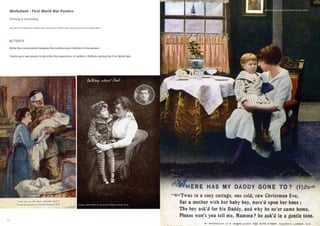 14 15
Worksheet - First World War Posters
Primary & Secondary
How did the children of soldiers feel when their fathers were serving in the First World War?
Write the conversation between the mothers and children in the posters
Create your own poster to describe the experience of soldiers’ children during the First World War
ACTIVITY
With thanks to The Army Children Archive TACA)
Images: with thanks to The Army Children Archive TACA)
 