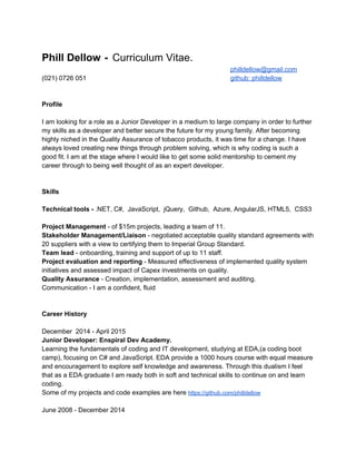  
Phill Dellow​  ​­ ​ ​Curriculum Vitae. 
philldellow@gmail.com  
(021) 0726 051 github: philldellow 
 
 
Profile 
 
I am looking for a role as a Junior Developer in a medium to large company in order to further 
my skills as a developer and better secure the future for my young family. After becoming 
highly niched in the Quality Assurance of tobacco products, it was time for a change. I have 
always loved creating new things through problem solving, which is why coding is such a 
good fit. I am at the stage where I would like to get some solid mentorship to cement my 
career through to being well thought of as an expert developer.  
 
 
Skills 
 
Technical tools ­ ​.NET, C#,  JavaScript,  jQuery,  Github,  Azure, AngularJS, HTML5,  CSS3 
 
Project Management​ ­ of $15m projects, leading a team of 11. 
Stakeholder Management/Liaison ​­​ ​negotiated acceptable quality standard agreements with 
20 suppliers with a view to certifying them to Imperial Group Standard. 
Team lead​ ­ onboarding, training and support of up to 11 staff. 
Project evaluation and reporting​ ­ Measured effectiveness of implemented quality system 
initiatives and assessed impact of Capex investments on quality. 
Quality Assurance​ ­ Creation, implementation, assessment and auditing. 
Communication ­ I am a confident, fluid  
 
 
Career History 
 
December  2014 ­ April 2015 
Junior Developer: Enspiral Dev Academy. 
Learning the fundamentals of coding and IT development, studying at EDA,(a coding boot 
camp), focusing on C# and JavaScript. EDA provide a 1000 hours course with equal measure 
and encouragement to explore self knowledge and awareness. Through this dualism I feel 
that as a EDA graduate I am ready both in soft and technical skills to continue on and learn 
coding. 
Some of my projects and code examples are here ​https://github.com/philldellow  
 
June 2008 ­ December 2014 
 