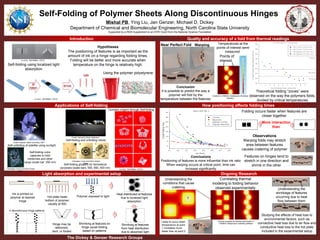 MATERIALS SCIENCE
& ENGINEERING
DEPARTMENT
OF
Self-Folding of Polymer Sheets Along Discontinuous Hinges
Mishal PB, Ying Liu, Jan Genzer, Michael D. Dickey
Department of Chemical and Biomolecular Engineering, North Carolina State University
Supported by a REM Supplement to an EFRI Grant from the National Science Foundation
Quality and accuracy of a fold from thermal readingsIntroduction
How positioning affects folding timesApplications of Self-folding
Ongoing ResearchLight absorption and experimental setup
Conclusions
Positioning of features is more influential than ink ratio
When warping occurs at critical point, time can
increase significantly
Self-folding using localized light
absorption
Liu & al., Soft Matter. (2012)
Hypotheses
The positioning of features is as important as the
amount of ink on a hinge regarding folding times.
Folding will be better and more accurate when
temperature on the hinge is relatively high.
4 discontinuous hinge patterns
Polymer exposed to light
Using the polymer polystyrene
Liu & al., Soft Matter. (2012)
Observations
Warping folds may stretch
area between features
causes cratering of polymer
Features on hinges tend to
stretch in one direction and
shrink in the other
Ink is printed on
polymer at desired
hinge
Hot plate heats
bottom of polymer,
usually at 90C
Hinge may be
deformed,
bent, or folded
The Dickey & Genzer Research Groups
Complex origami through Self-folding
Self-unfolding of satellite using sunlight
Credit: Harvard’s Wyss Institution
Self-folding and unfolding robots
ChangKyu Yoon et al 2014 Smart
Mater.
Self-folding grippers for biomedical
purposes (scale bars: 550, 650, 400 nm)
ChangKyu Yoon et al 2014 Smart
Mater.
Self-folding cubic
capsules to hold
medicines and other
cargo (scale bar: 350 nm)
Liu & al., Soft Matter. (2012)
)
Credit: Brigham State University, NSF
Folding occurs faster when features are
closer together
More interaction
than
Near Perfect Fold Warping
Points of
interest
Created in COMSOL Multiphysics Modeling
Software
Conclusion
It is possible to predict the way a
polymer will fold by the
temperature between the features
Temperatures at the
points of interest were
measured
Theoretical folding “zones” were
observed on the way the polymers folds,
divided by critical temperatures
Correlating thermal
modeling to folding behavior
observed experimentally
Polymer samples simulating heat transfer in
COMSOL Multiphysics modeling software
Understanding the
conditions that cause
cratering
Likely to occur when
temperature at point
1 increases much
faster than at point 2
1
2
1 2
Understanding the
shrinkage of features
occurring due to heat
flow between them
Studying the effects of heat loss to
environmental factors, such as
convective heat loss due to air flow and
conductive heat loss to the hot plate
included in the experimental setup
 