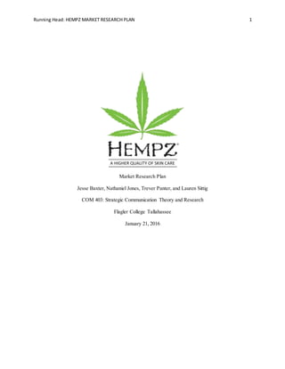 Running Head: HEMPZ MARKET RESEARCH PLAN 1
Market Research Plan
Jesse Baxter, Nathaniel Jones, Trever Panter, and Lauren Sittig
COM 403: Strategic Communication Theory and Research
Flagler College Tallahassee
January 21, 2016
 