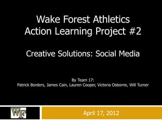 April 17, 2012
Wake Forest Athletics
Action Learning Project #2
Creative Solutions: Social Media
By Team 17:
Patrick Borders, James Cain, Lauren Cooper, Victoria Osborne, Will Turner
 