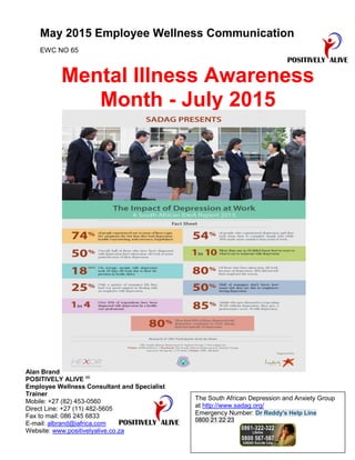 May 2015 Employee Wellness Communication
EWC NO 65
Mental Illness Awareness
Month - July 2015
Alan Brand
POSITIVELY ALIVE cc
Employee Wellness Consultant and Specialist
Trainer
Mobile: +27 (82) 453-0560
Direct Line: +27 (11) 482-5605
Fax to mail: 086 245 6833
E-mail: albrand@iafrica.com
Website: www.positivelyalive.co.za
The South African Depression and Anxiety Group
at http://www.sadag.org/
Emergency Number: Dr Reddy's Help Line
0800 21 22 23
 
