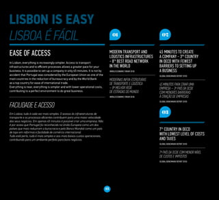 Ease of access
In Lisbon, everything is increasingly simpler. Access to transport
infrastructures and to efficient processes allows a greater pace for your
business. It is possible to set-up a company in only 45 minutes. It is not by
accident that Portugal was considered by the European Union as one of the
main countries in the reduction of bureaucracy and by the World Bank
as a top country for ease of international trade.
Everything is near, everything is simpler and with lower operational costs,
contributing to a perfect environment to do great business.
FACILIDADE E ACESSO
Em Lisboa, tudo é cada vez mais simples. O acesso às infraestruturas de
transporte e os processos eficientes contribuem para uma maior velocidade
dos seus negócios. Em apenas 45 minutos é possível criar uma empresa. Não
é por acaso que Portugal foi reconhecido na União Europeia como um dos
países que mais reduziram a burocracia e pelo Banco Mundial como um país
de topo em reformas e facilidade de comércio internacional.
Tudo está perto, tudo é mais simples e aos mais baixos custos operacionais,
contribuindo para um ambiente perfeito para bons negócios.
13
01
Modern transport and
logistics infrastructures
- 8th
best road network
in the world
(World Economic Forum 2010)
Modernas infra-estruturas
de transporte e logística
– 8ª melhor rede
de estradas do mundo
(World Economic Forum 2010)
02
45 minutes to create
a company - 3rd
country
in OECD with fewest
barriers to setting up
a business
(Global Benchmark Report 2010)
45 minutos para criar uma
empresa – 3º país da OCDE
com menores barreiras
à criação de empresas
(Global Benchmark Report 2010)
03
7th
country in OECD
with lowest level of costs
and taxes
(Global Benchmark Report 2010)
7º país da OCDE com menor nível
de custos e impostos
(Global Benchmark Report 2010)
 