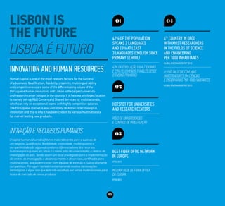 15
Innovation and Human Resources
Human capital is one of the most relevant factors for the success
of a business. Qualification, flexibility, creativity, multilingual ability
and competitiveness are some of the differentiating values of the
Portuguese human resources, and Lisbon is the largest university
and research center hotspot in the country. It is hence a privileged location
to namely set-up R&D Centers and Shared Services for multinationals,
which can rely on exceptional teams with highly competitive salaries.
The Portuguese market is also extremely receptive to technological
innovation and this is why it has been chosen by various multinationals
for market testing new products.
Inovação e Recursos Humanos
O capital humano é um dos fatores mais relevantes para o sucesso de
um negócio. Qualificação, flexibilidade, criatividade, multilinguismo e
competitividade são alguns dos valores diferenciadores dos recursos
humanos portugueses, e Lisboa é o maior pólo de universidades e centros de
investigação do país. Sendo assim um local privilegiado para a implementação
de centros de investigação e desenvolvimento e de serviços partilhados para
multinacionais, que podem contar com equipas de exceção a custos altamente
competitivos. Portugal é também extremamente recetivo às inovações
tecnológicas e é por isso que tem sido escolhido por várias multinacionais para
testes de mercado de novos produtos.
01
42% of the population
speaks 2 languages
and 23% at least
3 languages (English since
primary school)
42% da população fala 2 idiomas
e 23% pelo menos 3 (inglês desde
o ensino primário)
02
Hotspot for Universities
and Research Centers
Pólo de Universidades
e Centros de Investigação
03
Best fiber optic network
in Europe
(FTTH 2011)
Melhor rede de fibra óptica
da Europa
(FTTH 2011)
04
4th
country in OECD
with most researchers
in the fields of science
and engineering
per 1000 inhabitants
(Global Benchmark Report 2010)
4º país da OCDE com mais
investigadores em ciências
e engenharias por 1000 habitantes
(Global Benchmark Report 2010)
 