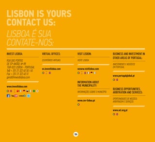 25
Virtual Offices:
Escritórios Virtuais:
ev.investlisboa.com
Information about
the Municipality:
Informações sobre o Município:
www.cm-lisboa.pt
Business and Investment in
other areas of Portugal:
Investimento e negócios
em Portugal:
www.portugalglobal.pt
Business opportunities,
arbitration and services:
Oportunidades de negócio,
arbitragem e serviços:
www.acl.org.pt
Visit Lisbon:
Visite Lisboa:
wwww.visitlisboa.com
Invest Lisboa:
RUA das Portas
de Stº Antão, Nº 89,
1169-022 Lisboa - Portugal
Telf: + 351 21 322 40 50 / 65
Fax: + 351 21 322 40 51
geral@investlisboa.com
www.investlisboa.com
 