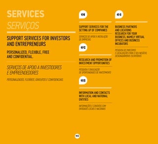 05
Support services for Investors
and Entrepreneurs
Personalized, Flexible, Free
and Confidential.
Serviços de apoio a Investidores
e Empreendedores
Personalizados, Flexíveis, Gratuitos e Confidenciais.
Support services for the
setting up of companies
Serviços de apoio à instalação
de empresas
01
Research and promotion of
investment opportunities
Pesquisa e divulgação
de oportunidades de investimento
02
Business partners
and locations
research for your
business, namely Virtual
Offices and Business
Incubators
Pesquisa de parceiros
e localizações para o seu negócio,
designadamente Escritórios
04
Information and contacts
with local and national
entities
Informações e contatos com
entidades locais e nacionais
03
 