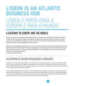 08
A gateway to Europe and the world
Lisbon is the capital of a member of the European Union, it has several ports within its area of influence and it is
a millennia-old city which has long been considered a trading platform between different continents. It allows
an easy access to 500 million European consumers, thanks to a modern and complete network of motorways,
railroads and other transport and logistics infrastructures.
Adding to its excellent geostrategic position, at the crossroads of the Atlantic routes, the privileged economic and
business relations with the seven Portuguese-speaking countries make Lisbon the ideal location for businesses
that target those markets. In Lisbon you can also benefit from our special ability to relate to other cultures and
markets, a renowned characteristic
of the Portuguese work force.
Plataforma de acesso privilegiado a mercados
Capital de um membro da União Europeia, com vários portos na sua área de influência, Lisboa é uma cidade milenar
que há muito é considerada uma plataforma privilegiada de comércio entre os diferentes continentes. Permite o fácil
acesso a 500 milhões de consumidores europeus, graças a uma moderna e completa rede de auto-estradas, ferrovias e
outras infraestruturas de transporte e logística.
À sua posição geoestratégica de excelência, na encruzilhada das rotas atlânticas, acrescem as relações económicas e
empresariais privilegiadas com os sete países de língua oficial portuguesa que tornam Lisboa a localização ideal para
as empresas que pretendem explorar esses mercados. Em Lisboa pode também beneficiar da especial capacidade de
relacionamento com outras culturas e mercados que carateriza o povo português.
 