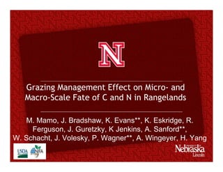 Grazing Management Effect on Micro- and
Macro-Scale Fate of C and N in Rangelands
M. Mamo, J. Bradshaw, K. Evans**, K. Eskridge, R.
Ferguson, J. Guretzky, K Jenkins, A. Sanford**,
W. Schacht, J. Volesky, P. Wagner**, A. Wingeyer, H. Yang
 