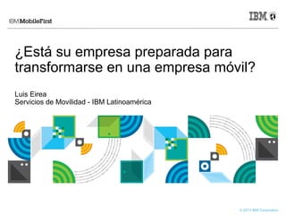 © 2013 IBM Corporation
¿Está su empresa preparada para
transformarse en una empresa móvil?
Luis Eirea
Servicios de Movilidad - IBM Latinoamérica
 