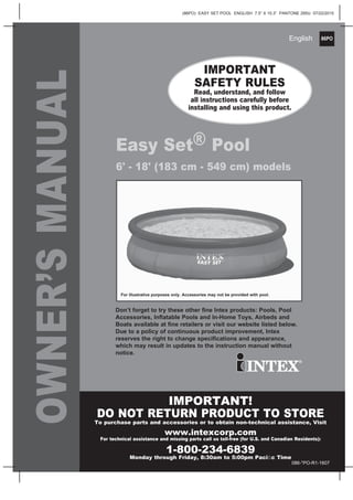 86PO
(86PO) EASY SET POOL ENGLISH 7.5” X 10.3” PANTONE 295U 07/22/2015
English
OWNER’SMANUAL
Easy Set® Pool
6' - 18' (183 cm - 549 cm) models
IMPORTANT
SAFETY RULES
Read, understand, and follow
all instructions carefully before
installing and using this product.
IMPORTANT!
DO NOT RETURN PRODUCT TO STORE
To purchase parts and accessories or to obtain non-technical assistance, Visit
www.intexcorp.com
For technical assistance and missing parts call us toll-free (for U.S. and Canadian Residents):
1-800-234-6839
Monday through Friday, 8:30am to 5:00pm Paciﬁc Time
Don’t forget to try these other ﬁne Intex products: Pools, Pool
Accessories, Inﬂatable Pools and In-Home Toys, Airbeds and
Boats available at ﬁne retailers or visit our website listed below.
Due to a policy of continuous product improvement, Intex
reserves the right to change speciﬁcations and appearance,
which may result in updates to the instruction manual without
notice.
For illustrative purposes only. Accessories may not be provided with pool.
086-*PO-R1-1607
 