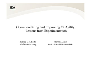 Operationalizing  and  Improving  C2  Agility:  
  Lessons  from  Experimentation  
  
	
David  S.  Alberts  
dalberts@ida.org  
  
	
Marco  Manso	
marco@marcomanso.com  
  
	
 