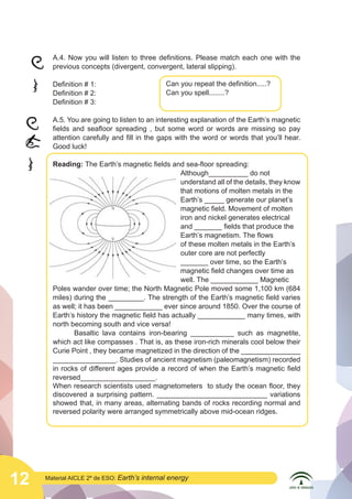  

	
  

A.4. Now you will listen to three definitions. Please match each one with the
previous concepts (divergent, convergent, lateral slipping).
Definition # 1:
Definition # 2:
Definition # 3:

Can you repeat the definition.....?
Can you spell........?

A.5. You are going to listen to an interesting explanation of the Earth’s magnetic
fields and seafloor spreading , but some word or words are missing so pay
attention carefully and fill in the gaps with the word or words that you’ll hear.
Good luck!
Reading: The Earth’s magnetic fields and sea-floor spreading:
						Although__________ do not
						
understand all of the details, they know
						
that motions of molten metals in the
						Earth’s _____ generate our planet’s 	
						
magnetic field. Movement of molten 	
						iron and nickel generates electrical 	
						
and _______ fields that produce the 	
						
Earth’s magnetism. The flows
						
of these molten metals in the Earth’s 	
						outer core are not perfectly
						
_______ over time, so the Earth’s 	
						
magnetic field changes over time as 	
						well. The ____________ Magnetic
	
   Poles wander over time; the North Magnetic Pole moved some 1,100 km (684
miles) during the _________. The strength of the Earth’s magnetic field varies
as well; it has been ____________ ever since around 1850. Over the course of
Earth’s history the magnetic field has actually ____________ many times, with
north becoming south and vice versa!
	
Basaltic lava contains iron-bearing ___________ such as magnetite,
which act like compasses . That is, as these iron-rich minerals cool below their
Curie Point , they became magnetized in the direction of the _______________
________________. Studies of ancient magnetism (paleomagnetism) recorded
in rocks of different ages provide a record of when the Earth’s magnetic field
reversed___________________.
When research scientists used magnetometers to study the ocean floor, they
discovered a surprising pattern. ____________________________ variations
showed that, in many areas, alternating bands of rocks recording normal and
reversed polarity were arranged symmetrically above mid-ocean ridges.

12

Material AICLE 2º de ESO: Earth’s

internal energy

 