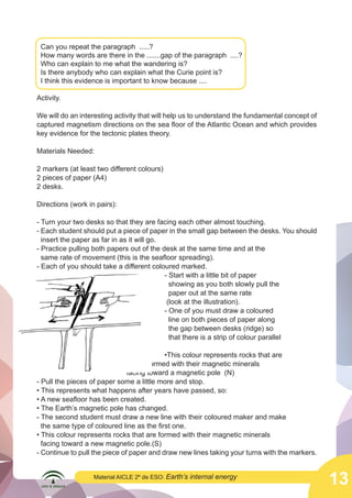 Can you repeat the paragraph .....?
How many words are there in the .......gap of the paragraph ....?
Who can explain to me what the wandering is?
Is there anybody who can explain what the Curie point is?
I think this evidence is important to know because ....
Activity.
We will do an interesting activity that will help us to understand the fundamental concept of
captured magnetism directions on the sea floor of the Atlantic Ocean and which provides
key evidence for the tectonic plates theory.
Materials Needed:
2 markers (at least two different colours)
2 pieces of paper (A4)
2 desks.
Directions (work in pairs):

	
  

- Turn your two desks so that they are facing each other almost touching.
- Each student should put a piece of paper in the small gap between the desks. You should
insert the paper as far in as it will go.
- Practice pulling both papers out of the desk at the same time and at the
same rate of movement (this is the seafloor spreading).
- Each of you should take a different coloured marked.
- Start with a little bit of paper
						
	
						
showing as you both slowly pull the 	
paper out at the same rate
						
						 (look at the illustration).
- One of you must draw a coloured
						
line on both pieces of paper along
						
the gap between desks (ridge) so
						
						
that there is a strip of colour parallel 		
to the ridge.
						
•This colour represents rocks that are 			
				
formed with their magnetic minerals 				
			
facing toward a magnetic pole (N)
- Pull the pieces of paper some a little more and stop.
• This represents what happens after years have passed, so:
• A new seafloor has been created.
• The Earth’s magnetic pole has changed.
- The second student must draw a new line with their coloured maker and make
the same type of coloured line as the first one.
• This colour represents rocks that are formed with their magnetic minerals
facing toward a new magnetic pole.(S)
- Continue to pull the piece of paper and draw new lines taking your turns with the markers.
Material AICLE 2º de ESO: Earth’s

internal energy

13

 