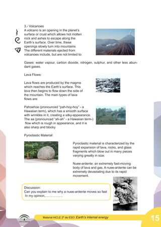  

3.- Volcanoes
A volcano is an opening in the planet’s
surface or crust which allows hot molten
rock and ashes to escape along the
Earth’s surface. Over time, these
openings slowly turn into mountains
The different materials ejected from
volcanoes include, but are not limited to:

	
  

Gases: water vapour, carbon dioxide, nitrogen, sulphur, and other less abundant gases.
Lava Flows:
Lava flows are produced by the magma
which reaches the Earth’s surface. This
lava then begins to flow down the side of
the mountain. The main types of lava
flows are:

	
  

Pahoehoe (pronounced “pah-hoy-hoy” - a
Hawaiian term), which has a smooth surface
with wrinkles in it, creating a silky-appearance.
The aa (pronounced “ah-ah” - a Hawaiian term-)
flow which is rough in appearance, and it is
	
  
also sharp and blocky
Pyroclastic Material:

Pyroclastic material is characterized by the 	
					
rapid expansion of lava, rocks, and glass 	
					
fragments which blow out in many pieces 	
					
					varying greatly in size.

					Nuee-ardente: an extremely fast-moving 	
	
  
					
body of lava and gas. A nuee-ardente can be 	
					
extremely devastating due to its rapid
					movement.

Discussion:
Can you explain to me why a nuee-ardente moves so fast
In my opinion,…………….

Material AICLE 2º de ESO: Earth’s

internal energy

	
  

15

 